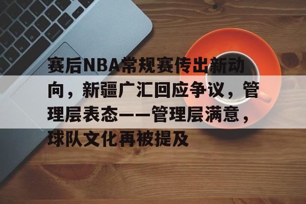 星空体育-赛后NBA常规赛传出新动向，新疆广汇回应争议，管理层表态——管理层满意，球队文化再被提及的简单介绍